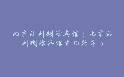 北京站到糊涂宾馆（北京站到糊涂宾馆坐几路车）