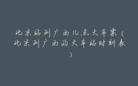 北京站到广西几点火车票(北京到广西的火车站时刻表)