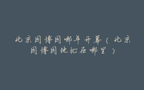 北京园博园哪年开幕(北京园博园地址在哪里)